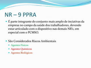 NR – 9 PPRA
 É parte integrante do conjunto mais amplo de inciativas da
  empresa no campo da saúde dos trabalhadores, devendo
  estar articulado com o dispositivo nas demais NR’s, em
  especial com o PCMSO.

 São Considerados Riscos Ambientais
   Agentes Físicos
   Agentes Químicos
   Agentes Biológicos
 