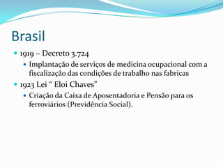 Brasil
 1919 – Decreto 3.724
    Implantação de serviços de medicina ocupacional com a
     fiscalização das condições de trabalho nas fabricas
 1923 Lei “ Eloi Chaves”
    Criação da Caixa de Aposentadoria e Pensão para os
     ferroviários (Previdência Social).
 