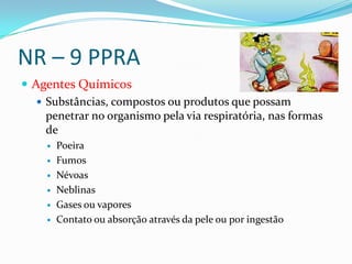 NR – 9 PPRA
 Agentes Químicos
    Substâncias, compostos ou produtos que possam
     penetrar no organismo pela via respiratória, nas formas
     de
        Poeira
        Fumos
        Névoas
        Neblinas
        Gases ou vapores
        Contato ou absorção através da pele ou por ingestão
 