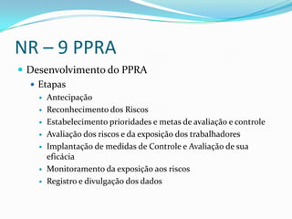 NR – 9 PPRA
 Desenvolvimento do PPRA
   Etapas
       Antecipação
       Reconhecimento dos Riscos
       Estabelecimento prioridades e metas de avaliação e controle
       Avaliação dos riscos e da exposição dos trabalhadores
       Implantação de medidas de Controle e Avaliação de sua
        eficácia
       Monitoramento da exposição aos riscos
       Registro e divulgação dos dados
 