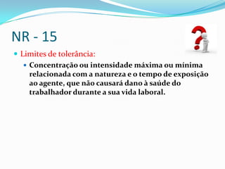 NR - 15
 Limites de tolerância:
    Concentração ou intensidade máxima ou mínima
     relacionada com a natureza e o tempo de exposição
     ao agente, que não causará dano à saúde do
     trabalhador durante a sua vida laboral.
 