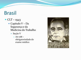Brasil
 CLT – 1943
    Capitulo V – Da
     Segurança e da
     Medicina do Trabalho
       Seção V
         Art 168 –
          obrigatoriedade do
          exame médico
 