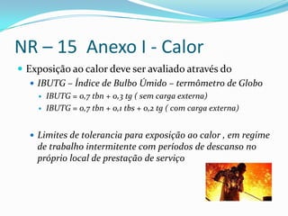 NR – 15 Anexo I - Calor
 Exposição ao calor deve ser avaliado através do
    IBUTG – Índice de Bulbo Úmido – termômetro de Globo
       IBUTG = 0,7 tbn + 0,3 tg ( sem carga externa)
       IBUTG = 0,7 tbn + 0,1 tbs + 0,2 tg ( com carga externa)


   Limites de tolerancia para exposição ao calor , em regime
    de trabalho intermitente com períodos de descanso no
    próprio local de prestação de serviço
 