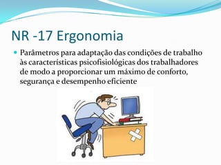 NR -17 Ergonomia
 Parâmetros para adaptação das condições de trabalho
 às características psicofisiológicas dos trabalhadores
 de modo a proporcionar um máximo de conforto,
 segurança e desempenho eficiente
 