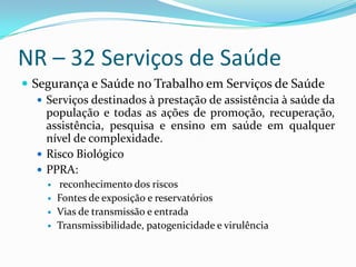 NR – 32 Serviços de Saúde
 Segurança e Saúde no Trabalho em Serviços de Saúde
    Serviços destinados à prestação de assistência à saúde da
     população e todas as ações de promoção, recuperação,
     assistência, pesquisa e ensino em saúde em qualquer
     nível de complexidade.
    Risco Biológico
    PPRA:
        reconhecimento dos riscos
        Fontes de exposição e reservatórios
        Vias de transmissão e entrada
        Transmissibilidade, patogenicidade e virulência
 