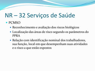 NR – 32 Serviços de Saúde
 PCMSO
    Reconhecimento e avaliação dos riscos biológicos
    Localização das áreas de risco segundo os parâmetros do
     PPRA
    Relação com identificação nominal dos trabalhadores,
     sua função, local em que desempenham suas atividades
     e o risco a que estão expostos
 