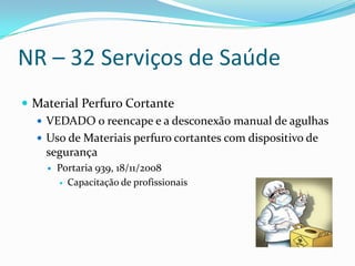 NR – 32 Serviços de Saúde
 Material Perfuro Cortante
   VEDADO o reencape e a desconexão manual de agulhas
   Uso de Materiais perfuro cortantes com dispositivo de
    segurança
       Portaria 939, 18/11/2008
         Capacitação de profissionais
 