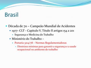 Brasil
 Década de 70 – Campeão Mundial de Acidentes
   1977- CLT - Capitulo V, Titulo II artigos 154 a 201
        Segurança e Medicina do Trabalho
    Ministério do Trabalho –
        Portaria 3214/78 – Normas Regulamentadoras
          Diretrizes minimas para garantir a segurança e a saude
           ocupacional no ambiente de trabalho
 