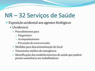 NR – 32 Serviços de Saúde
 Exposição acidental aos agentes biológicos
    (Acidentes)
       Procedimentos para
          Diagnóstico

          Acompanhamento

          Prevenção de soroconversão

       Medidas para descontaminação do local
       Tratamento médico de emergência
       Identificação dos estabelecimentos de saúde que podem
        prestar assistência aos trabalhadores
 