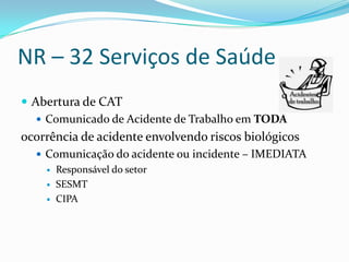 NR – 32 Serviços de Saúde
 Abertura de CAT
    Comunicado de Acidente de Trabalho em TODA
ocorrência de acidente envolvendo riscos biológicos
   Comunicação do acidente ou incidente – IMEDIATA
       Responsável do setor
       SESMT
       CIPA
 