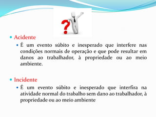 Acidente
    É um evento súbito e inesperado que interfere nas
     condições normais de operação e que pode resultar em
     danos ao trabalhador, à propriedade ou ao meio
     ambiente.


 Incidente
    É um evento súbito e inesperado que interfira na
     atividade normal do trabalho sem dano ao trabalhador, à
     propriedade ou ao meio ambiente
 