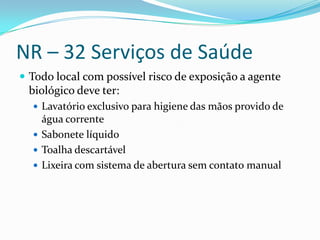 NR – 32 Serviços de Saúde
 Todo local com possível risco de exposição a agente
 biológico deve ter:
   Lavatório exclusivo para higiene das mãos provido de
    água corrente
   Sabonete líquido
   Toalha descartável
   Lixeira com sistema de abertura sem contato manual
 