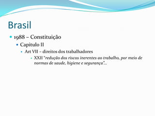 Brasil
 1988 – Constituição
    Capitulo II
       Art VII – direitos dos trabalhadores
            XXII “redução dos riscos inerentes ao trabalho, por meio de
             normas de saude, higiene e segurança”...
 