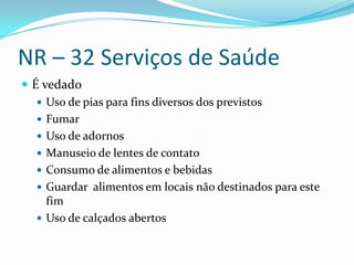 NR – 32 Serviços de Saúde
 É vedado
    Uso de pias para fins diversos dos previstos
    Fumar
    Uso de adornos
    Manuseio de lentes de contato
    Consumo de alimentos e bebidas
    Guardar alimentos em locais não destinados para este
     fim
    Uso de calçados abertos
 