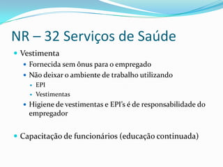 NR – 32 Serviços de Saúde
 Vestimenta
    Fornecida sem ônus para o empregado
    Não deixar o ambiente de trabalho utilizando
        EPI
        Vestimentas
   Higiene de vestimentas e EPI’s é de responsabilidade do
    empregador


 Capacitação de funcionários (educação continuada)
 