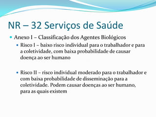 NR – 32 Serviços de Saúde
 Anexo I – Classificação dos Agentes Biológicos
    Risco I – baixo risco individual para o trabalhador e para
     a coletividade, com baixa probabilidade de causar
     doença ao ser humano

    Risco II – risco individual moderado para o trabalhador e
     com baixa probabilidade de disseminação para a
     coletividade. Podem causar doenças ao ser humano,
     para as quais existem
 