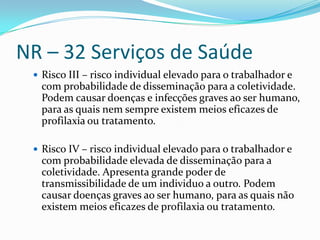 NR – 32 Serviços de Saúde
  Risco III – risco individual elevado para o trabalhador e
  com probabilidade de disseminação para a coletividade.
  Podem causar doenças e infecções graves ao ser humano,
  para as quais nem sempre existem meios eficazes de
  profilaxia ou tratamento.

  Risco IV – risco individual elevado para o trabalhador e
  com probabilidade elevada de disseminação para a
  coletividade. Apresenta grande poder de
  transmissibilidade de um individuo a outro. Podem
  causar doenças graves ao ser humano, para as quais não
  existem meios eficazes de profilaxia ou tratamento.
 