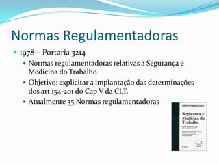 Normas Regulamentadoras
 1978 – Portaria 3214
    Normas regulamentadoras relativas a Segurança e
     Medicina do Trabalho
    Objetivo: explicitar a implantação das determinações
     dos art 154-201 do Cap V da CLT.
    Atualmente 35 Normas regulamentadoras
 