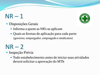 NR – 1
 Disposições Gerais
   Informa a quem as NR’s se aplicam
   Quais as formas de aplicação para cada parte
     (governo, empregador ,empregado e sindicatos)


NR – 2
 Inspeção Prévia
    Todo estabelecimento antes de iniciar suas atividades
     deverá solicitar a aprovação do MTb
 