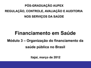 PÓS-GRADUAÇÃO AUPEX
REGULAÇÃO, CONTROLE, AVALIAÇÃO E AUDITORIA
          NOS SERVIÇOS DA SAÚDE




     Financiamento em Saúde
 Módulo 3 – Organização do financiamento da
           saúde pública no Brasil

              Itajaí, março de 2012
 