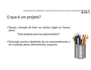 O que é um projeto?
Desejo, intenção de fazer ou realizar (algo) no futuro;
plano.
"fazia projetos para sua aposentadoria"
Descrição escrita e detalhada de um empreendimento a
ser realizado; plano, delineamento, esquema.
 
