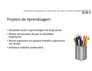 Projetos de Aprendizagem
• Atividades visam a aprendizagem de longo prazo
• Menos estruturados do que as atividades
tradicionais
• Alunos organizam seu próprio trabalho e gerenciam
seu tempo
• Enfatiza o trabalho colaborativo
 