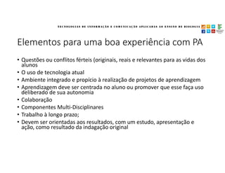 Elementos para uma boa experiência com PA
• Questões ou conflitos férteis (originais, reais e relevantes para as vidas dos
alunos
• O uso de tecnologia atual
• Ambiente integrado e propício à realização de projetos de aprendizagem
• Aprendizagem deve ser centrada no aluno ou promover que esse faça uso
deliberado de sua autonomia
• Colaboração
• Componentes Multi-Disciplinares
• Trabalho à longo prazo;
• Devem ser orientadas aos resultados, com um estudo, apresentação e
ação, como resultado da indagação original
 