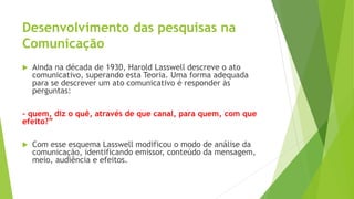 Desenvolvimento das pesquisas na
Comunicação
 Ainda na década de 1930, Harold Lasswell descreve o ato
comunicativo, superando esta Teoria. Uma forma adequada
para se descrever um ato comunicativo é responder às
perguntas:
- quem, diz o quê, através de que canal, para quem, com que
efeito?”
 Com esse esquema Lasswell modificou o modo de análise da
comunicação, identificando emissor, conteúdo da mensagem,
meio, audiência e efeitos.
 