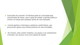 Conclusões de Lasswell: O indivíduo pode ser controlado pela
comunicação de massa, que é capaz de moldar a opinião pública e
inclinar as massas para qualquer ponto de vista desejado.
 A teoria ganhou o interessou a políticos e publicitários, que
procuravam aplicar seus efeitos práticos em suas atividades.
 No entanto, pelo caráter simplista, era passou a ser amplamente
criticada e seu alcance virou novo objeto de estudo
 