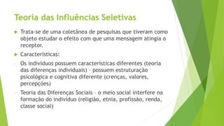 Teoria das Influências Seletivas
 Trata-se de uma coletânea de pesquisas que tiveram como
objeto estudar o efeito com que uma mensagem atingia o
receptor.
 Características:
- Os indivíduos possuem características diferentes (teoria
das diferenças individuais) – possuem estruturação
psicológica e cognitiva diferente (crenças, valores,
percepções)
- Teoria das Diferenças Sociais – o meio social interfere na
formação do indivíduo (religião, etnia, profissão, renda,
classe social)
 
