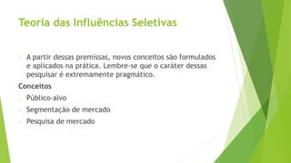 Teoria das Influências Seletivas
- A partir dessas premissas, novos conceitos são formulados
e aplicados na prática. Lembre-se que o caráter dessas
pesquisar é extremamente pragmático.
Conceitos
- Público-alvo
- Segmentação de mercado
- Pesquisa de mercado
 