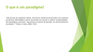 O que é um paradigma?
“São formas de organizar ideias, estruturar maneiras de perceber um conjunto,
de afirmar identidades a partir de pontos em comum e reduzir complexidades.
Um paradigma, portanto, representa um ponto de partida, um direcionamento
da análise.” (Temer e Nery, 2004, P.32)
 