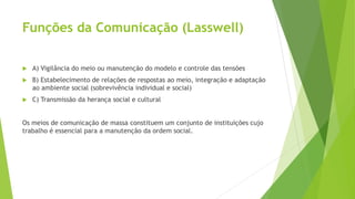 Funções da Comunicação (Lasswell)
 A) Vigilância do meio ou manutenção do modelo e controle das tensões
 B) Estabelecimento de relações de respostas ao meio, integração e adaptação
ao ambiente social (sobrevivência individual e social)
 C) Transmissão da herança social e cultural
Os meios de comunicação de massa constituem um conjunto de instituições cujo
trabalho é essencial para a manutenção da ordem social.
 
