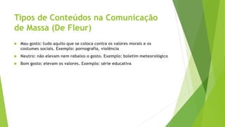 Tipos de Conteúdos na Comunicação
de Massa (De Fleur)
 Mau gosto: tudo aquilo que se coloca contra os valores morais e os
costumes sociais. Exemplo: pornografia, violência
 Neutro: não elevam nem rebaixo o gosto. Exemplo: boletim meteorológico
 Bom gosto: elevam os valores. Exemplo: série educativa
 