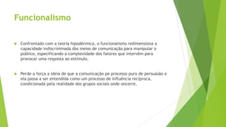 Funcionalismo
 Confrontado com a teoria hipodérmica, o funcionalismo redimensiona a
capacidade indiscriminada dos meios de comunicação para manipular o
público, especificando a complexidade dos fatores que intervêm para
provocar uma resposta ao estímulo.
 Perde a força a ideia de que a comunicação pe processo puro de persuasão e
ela passa a ser entendida como um processo de influência recíproca,
condicionada pela realidade dos grupos sociais onde oncorre.
 