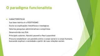 O paradigma funcionalista
 CARACTERÍSTICAS
- Sua base teórica é o POSITIVISMO
- Exclui as explicações metafísicas e teológicas
- Valoriza pesquisas administrativas e empiristas
- Desenvolvida nos EUA
- Principais autores: Harold Lasswell e Paul Lazarsfeld
- Procura estabelecer um paralelo entre o corpo social e o corpo humano,
buscando explicar a sociedade a partir de suas relações sociais
 