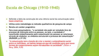 Escola de Chicago (1910-1940)
 Defende a ideia da construção de uma ciência social da comunicação sobre
bases empíricas
 Utiliza como metodologia os métodos qualitativos de pesquisa de campo
 Revela um caráter pragmático
 Para esses pesquisadores, “a sociedade não pode ser estudada fora do
processo de interação entre as pessoas, ou seja, a sociedade é
constituída simbolicamente pela comunicação (as pessoas se relacionam
através de símbolos, os símbolos estruturam o processo de comunicação”
(RUDIGER, p.37-39)
 “A comunicação tem a função de criar e manter o entendimento social
entre os indivíduos, ao mesmo tempo em que dá condições para que novas
formas de comportamento sejam introduzidas na sociedade” (Temer e
Nery, 2004, P.39)
 