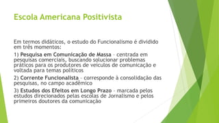 Escola Americana Positivista
Em termos didáticos, o estudo do Funcionalismo é dividido
em três momentos:
1) Pesquisa em Comunicação de Massa – centrada em
pesquisas comerciais, buscando solucionar problemas
práticos para os produtores de veículos de comunicação e
voltada para temas políticos
2) Corrente Funcionalista – corresponde à consolidação das
pesquisas, no campo acadêmico
3) Estudos dos Efeitos em Longo Prazo – marcada pelos
estudos direcionados pelas escolas de Jornalismo e pelos
primeiros doutores da comunicação
 