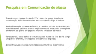 Pesquisa em Comunicação de Massa
Era comum no começo do século XX a crença de que os veículos de
comunicação poderiam ser usados para controlar e dirigir as massas.
Motivado também por esse fenômeno, o cientista político norte-americano
Harold Lasswell passou a estudar empiricamente o impacto da propaganda
em tempos de guerra e o papel da mídia na sociedade de massa.
Para Lasswell, o que define a comunicação de massa é o fato de ela atingir
um público anônimo, heterogêneo e fisicamente disperso;
Ele centrou suas pesquisas num modelo quantitativo e experimental
 