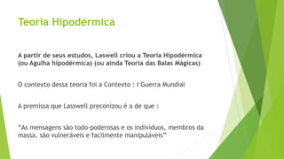 Teoria Hipodérmica
A partir de seus estudos, Laswell criou a Teoria Hipodérmica
(ou Agulha hipodérmica) (ou ainda Teoria das Balas Mágicas)
O contexto dessa teoria foi a Contexto : I Guerra Mundial
A premissa que Lasswell preconizou é a de que :
“As mensagens são todo-poderosas e os indivíduos, membros da
massa, são vulneráveis e facilmente manipuláveis”
 