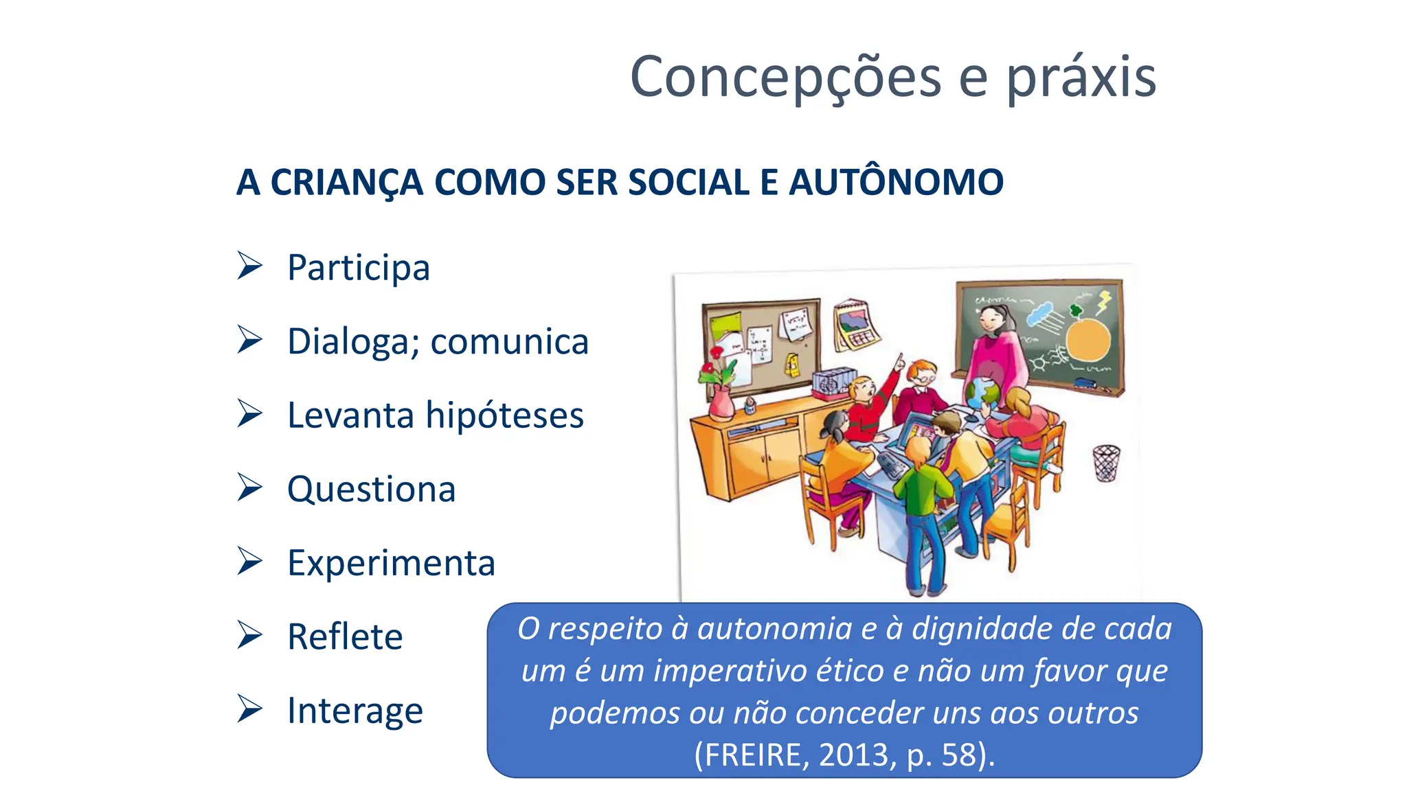 Concepções e práxis
A CRIANÇA COMO SER SOCIAL E AUTÔNOMO
➢ Participa
➢ Dialoga; comunica
➢ Levanta hipóteses
➢ Questiona
➢ Experimenta
➢ Reflete
➢ Interage
O respeito à autonomia e à dignidade de cada
um é um imperativo ético e não um favor que
podemos ou não conceder uns aos outros
(FREIRE, 2013, p. 58).
 