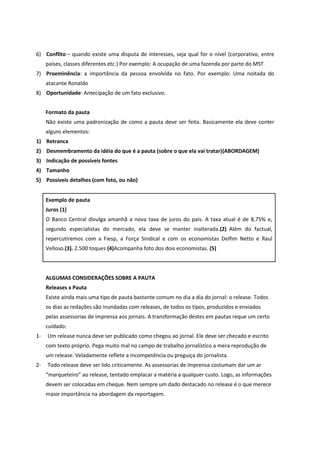 6) Conflito – quando existe uma disputa de interesses, seja qual for o nível (corporativo, entre países, classes diferentes etc.) Por exemplo: A ocupação de uma fazenda por parte do MST 
7) Proeminência: a importância da pessoa envolvida no fato. Por exemplo: Uma noitada do atacante Ronaldo 
8) Oportunidade: Antecipação de um fato exclusivo. 
Formato da pauta 
Não existe uma padronização de como a pauta deve ser feita. Basicamente ela deve conter alguns elementos: 
1) Retranca 
2) Desmembramento da idéia do que é a pauta (sobre o que ela vai tratar)(ABORDAGEM) 
3) Indicação de possíveis fontes 
4) Tamanho 
5) Possíveis detalhes (com foto, ou não) 
Exemplo de pauta 
Juros (1) 
O Banco Central divulga amanhã a nova taxa de juros do país. A taxa atual é de 8,75% e, segundo especialistas do mercado, ela deve se manter inalterada.(2) Além do factual, repercutiremos com a Fiesp, a Força Sindical e com os economistas Delfim Netto e Raul Velloso.(3). 2.500 toques (4)Acompanha foto dos dois economistas. (5) 
ALGUMAS CONSIDERAÇÕES SOBRE A PAUTA 
Releases x Pauta 
Existe ainda mais uma tipo de pauta bastante comum no dia a dia do jornal: o release. Todos os dias as redações são inundadas com releases, de todos os tipos, produzidos e enviados pelas assessorias de imprensa aos jornais. A transformação destes em pautas reque um certo cuidado: 
1- Um release nunca deve ser publicado como chegou ao jornal. Ele deve ser checado e escrito com texto próprio. Pega muito mal no campo de trabalho jornalístico a mera reprodução de um release. Veladamente reflete a incompetência ou preguiça do jornalista. 
2- Todo release deve ser lido criticamente. As assessorias de imprensa costumam dar um ar “marqueteiro” ao release, tentado emplacar a matéria a qualquer custo. Logo, as informações devem ser colocadas em cheque. Nem sempre um dado destacado no release é o que merece maior importância na abordagem da reportagem.  