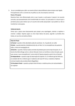 3- Ao ser convidado para cobrir um evento oficial o desconfiômetro deve sempre estar ligado. Principalmente se for a convite de um político ou de uma empresa comercial. 
Pauta x Pré-pauta 
Devemos fazer uma diferenciação entre o que é pauta e a pré-pauta. A pauta é um assunto concreto, que provavelmente será transformado em notícia. Já a pré-pauta é o recurso que o jornalista possui para indicar que um assunto está sendo pesquisado e que poderá ou não se transformar numa pauta. 
TIPOS DE PAUTA 
Vimos que a pauta serve basicamente para propor uma reportagem, orientar o repórter e orientar a edição. Vejamos agora os cinco tipos básico de pauta, segundo a jornalista Ana Estela, em seu livro Jornalismo Diário: 
Tipos de Pauta 
1) Factual - quando o fato abordado acaba de acontecer. Ex. A queda de um avião 
2) Suíte – quando aborda o desdobramento de um fato. Ex. As conseqüências da queda do avião, a linha de investigação etc. 
3) Gancho – quando o factual acaba servindo de pretexto para outros tipos de pauta. Ex. A luta de Ana Maria Braga contra o câncer (factual). Como se manifesta o câncer de pele; quais suas causas e suas conseqüências?; como evitá-lo? (pauta proposta a partir de um factual) 
4) Independente – quando surge da observação do repórter. Ex. O milésimo gol de Pelé que, na verdade não foi o milésimo gol; A reabertura do Caso PC Farias, mudando a hipótese criminal (matéria do jornalista Mario Magalhães) 
5) Vinculada à fonte – quando a própria fonte fornece a matéria-prima com exclusividade a um repórter 
 