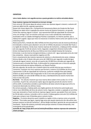 EXERCÍCIOS 
Leia o texto abaixo e em seguida escreva a pauta geradora na notícia veiculada abaixo: 
Duas maiores represas do Cantareira se tornam córrego 
Com cerca de 72% menos água do volume morto nas represas Jaguari e Jacareí, o volume útil está com déficit de 9%, segundo especialista 
Quase três meses depois de a Companhia de Saneamento Básico do Estado de São Paulo (Sabesp) ter dado início à captação do volume morto do Sistema Cantareira, um grande trecho das represas Jaguari e Jacareí - que representam 82% da capacidade do manancial - virou um córrego. É por um estreito canal que cruza o solo rachado dos reservatórios, localizados entre as cidades de Bragança Paulista e Joanópolis, no interior paulista, que a Sabesp tem sugado a água que resta no manancial. O sistema inteiro conta com apenas 11,7% nesta terça-feira. Nesta quinta-feira, metade dos 182,5 bilhões de litros da primeira cota da reserva profunda já terá deixado o sistema para abastecer cerca de 12 milhões de pessoas na Grande São Paulo e na região de Campinas. Só das duas maiores represas do Cantareira, a Sabesp já tinha retirado até esta segunda 72,3% do volume morto. Segundo o engenheiro Antonio Carlos Zuffo, diretor do Departamento de Recursos Hídricos da Universidade Estadual de Campinas (Unicamp), o uso da reserva emergencial deixou o volume útil - água represada acima do nível das comportas - desses reservatórios negativo em 9%. Com o esvaziamento das maiores represas do sistema e o afunilamento do canal, a Sabesp diminui desde o dia 15 deste mês para cerca de 5.000 litros por segundo a vazão de água retirada de Jaguari-Jacareí, cerca de um quarto dos 19.300 litros retirados por segundo do Cantareira para a Grande São Paulo. A diminuição foi compensada com o início da captação da reserva profunda da represa Atibainha, em Nazaré Paulista. Até esta segunda, de acordo com o boletim diário do comitê anticrise que monitora o Cantareira, restavam nas cinco represas que formam o sistema 115,9 bilhões de litros, que representam 11,9% da capacidade do manancial, conforme medição feita pela Sabesp. Embora as obras tenham sido inauguradas no dia 15 de maio pelo governador Geraldo Alckmin (PSDB), ao custo de 80 milhões de reais, o bombeamento do volume morto teve início no dia 4 de junho. No limite - "Os cálculos mostram que essa reserva deve acabar entre os dias 11 e 17 de novembro. A partir daí, será preciso captar água da segunda parcela do volume morto", afirma Zuffo. A estimativa considera a permanência do baixo volume de água que entra no manancial observado nos últimos meses. Na semana passada, a Sabesp pediu aos órgãos gestores do Cantareira autorização para retirar mais 106 bilhões de litros do volume morto. Segundo a estatal, a captação só será feita caso seja necessário e ficará restrita às represas Jaguari-Jacareí, que podem ficar com menos de 3% de todo o volume, incluindo o útil e o morto. A Sabesp gastou cerca de 13,3 milhões de reais para comprar mais 19 bombas para o volume morto. Negócios - O cenário desanima quem trabalha na região e tinha a represa como um grande atrativo. "Para todos que ligam, a gente logo avisa que aquela represa do site não existe mais porque estamos na área do Cantareira", afirma Sérgio José Bacci, gerente de uma pousada em Joanópolis. "Ainda não estamos sentindo tanto porque estamos na baixa temporada, mas muita gente já foi prejudicada." 
(extraído de: http://veja.abril.com.br/noticia/brasil/duas-maiores-represas-do-cantareira- viram-corrego) 
