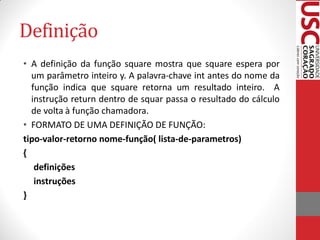 Definição
• A definição da função square mostra que square espera por
  um parâmetro inteiro y. A palavra-chave int antes do nome da
  função indica que square retorna um resultado inteiro. A
  instrução return dentro de squar passa o resultado do cálculo
  de volta à função chamadora.
• FORMATO DE UMA DEFINIÇÃO DE FUNÇÃO:
tipo-valor-retorno nome-função( lista-de-parametros)
{
   definições
   instruções
}
 