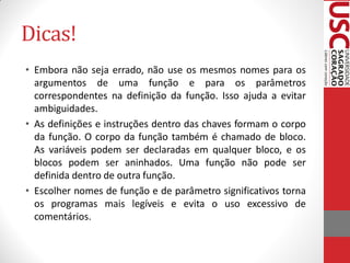 Dicas!
• Embora não seja errado, não use os mesmos nomes para os
  argumentos de uma função e para os parâmetros
  correspondentes na definição da função. Isso ajuda a evitar
  ambiguidades.
• As definições e instruções dentro das chaves formam o corpo
  da função. O corpo da função também é chamado de bloco.
  As variáveis podem ser declaradas em qualquer bloco, e os
  blocos podem ser aninhados. Uma função não pode ser
  definida dentro de outra função.
• Escolher nomes de função e de parâmetro significativos torna
  os programas mais legíveis e evita o uso excessivo de
  comentários.
 