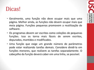 Dicas!
• Geralmente, uma função não deve ocupar mais que uma
  página. Melhor ainda, as funções não devem ocupar mais que
  meia página. Funções pequenas promovem a reutilização de
  software.
• Os programas devem ser escritos como coleções de pequenas
  funções. Isso os torna mais fáceis de serem escritos,
  depurados, mantidos e modificados.
• Uma função que exige um grande número de parâmetros
  pode estar realizando tarefas demais. Considere dividí-la em
  funções menores, que realizem as tarefas separadamente. O
  cabeçalho da função deverá caber em uma linha, se possível.
 