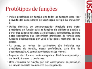 Protótipos de funções
• Inclua protótipos de função em todas as funções para tirar
  proveito das capacidades de verificação de tipo da linguagem
  C.
• Utilize diretivas do pré-processador #include para obter
  protótipos de função para as funções da biblioteca padrão a
  partir dos cabeçalhos para as bibliotecas apropriadas, ou para
  obter cabeçalhos que contenham protótipos de função para
  funções desenvolvidas por você e/ou pelos membros do seu
  grupo.
• Às vezes, os nomes de parâmetros são incluídos nos
  protótipos de função, nossa preferência, para fins de
  documentação. O compilador ignora esses nomes.
• Esquecer de colocar o ponto e vírgula ao final de um protótipo
  de função é um erro de sintaxe.
• Uma chamada de função que não corresponde ao protótipo
  de função consiste em um erro de compilação.
 