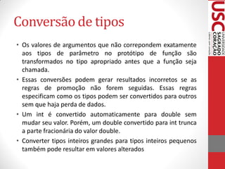 Conversão de tipos
• Os valores de argumentos que não correpondem exatamente
  aos tipos de parâmetro no protótipo de função são
  transformados no tipo apropriado antes que a função seja
  chamada.
• Essas conversões podem gerar resultados incorretos se as
  regras de promoção não forem seguidas. Essas regras
  especificam como os tipos podem ser convertidos para outros
  sem que haja perda de dados.
• Um int é convertido automaticamente para double sem
  mudar seu valor. Porém, um double convertido para int trunca
  a parte fracionária do valor double.
• Converter tipos inteiros grandes para tipos inteiros pequenos
  também pode resultar em valores alterados
 