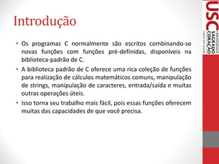Introdução
• Os programas C normalmente são escritos combinando-se
  novas funções com funções pré-definidas, disponíveis na
  biblioteca-padrão de C.
• A biblioteca padrão de C oferece uma rica coleção de funções
  para realização de cálculos matemáticos comuns, manipulação
  de strings, manipulação de caracteres, entrada/saída e muitas
  outras operações úteis.
• Isso torna seu trabalho mais fácil, pois essas funções oferecem
  muitas das capacidades de que você precisa.
 